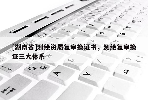 [湖南省]測繪資質(zhì)復(fù)審換證書，測繪復(fù)審換證三大體系
