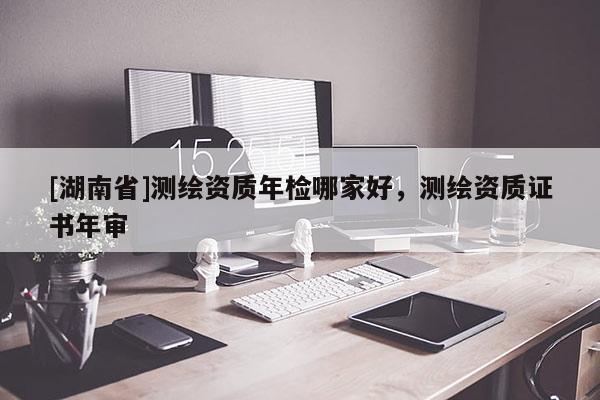 [湖南省]測繪資質年檢哪家好，測繪資質證書年審