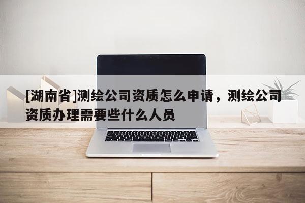 [湖南省]測繪公司資質怎么申請，測繪公司資質辦理需要些什么人員