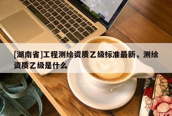 [湖南省]工程測繪資質乙級標準最新，測繪資質乙級是什么