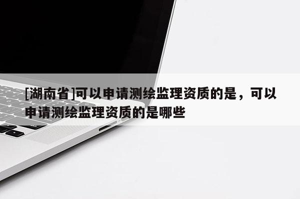 [湖南省]可以申請測繪監理資質的是，可以申請測繪監理資質的是哪些