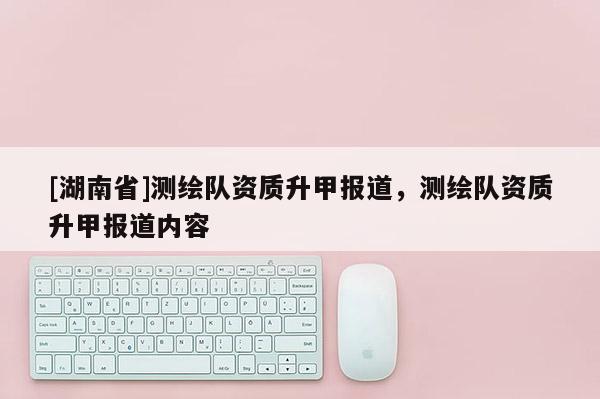 [湖南省]測繪隊資質(zhì)升甲報道，測繪隊資質(zhì)升甲報道內(nèi)容