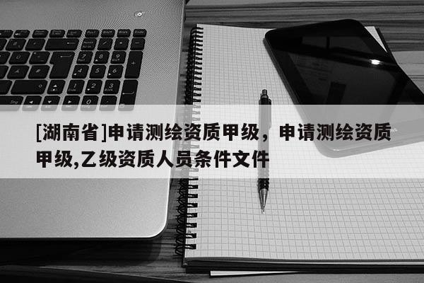 [湖南省]申請測繪資質甲級，申請測繪資質甲級,乙級資質人員條件文件