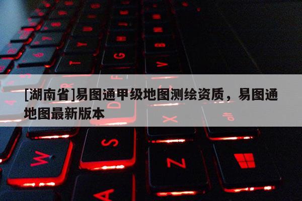 [湖南省]易圖通甲級(jí)地圖測(cè)繪資質(zhì)，易圖通地圖最新版本