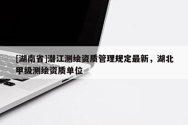 [湖南省]潛江測繪資質管理規定最新，湖北甲級測繪資質單位