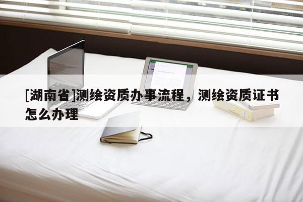 [湖南省]測繪資質辦事流程，測繪資質證書怎么辦理