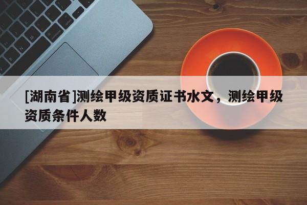 [湖南省]測繪甲級資質證書水文，測繪甲級資質條件人數