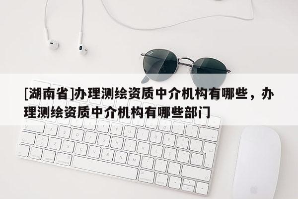 [湖南省]辦理測繪資質中介機構有哪些，辦理測繪資質中介機構有哪些部門