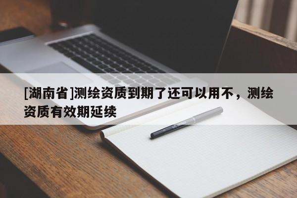 [湖南省]測繪資質到期了還可以用不，測繪資質有效期延續