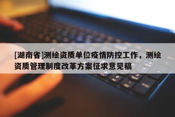 [湖南省]測(cè)繪資質(zhì)單位疫情防控工作，測(cè)繪資質(zhì)管理制度改革方案征求意見稿