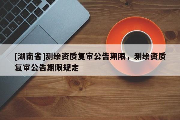 [湖南省]測繪資質復審公告期限，測繪資質復審公告期限規定