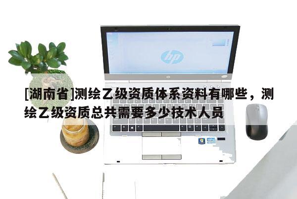 [湖南省]測繪乙級資質體系資料有哪些，測繪乙級資質總共需要多少技術人員