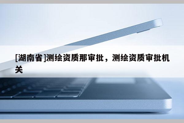 [湖南省]測繪資質那審批，測繪資質審批機關