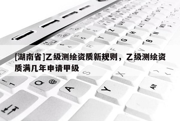 [湖南省]乙級測繪資質新規則，乙級測繪資質滿幾年申請甲級