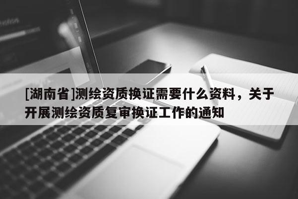 [湖南省]測繪資質換證需要什么資料，關于開展測繪資質復審換證工作的通知