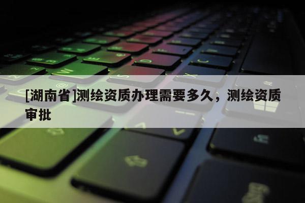 [湖南省]測繪資質辦理需要多久，測繪資質審批