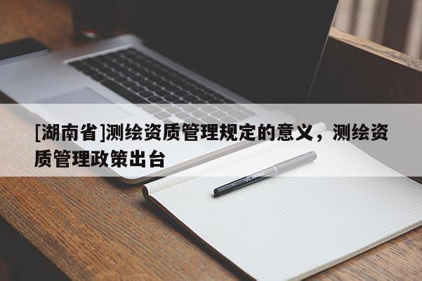 [湖南省]測繪資質管理規定的意義，測繪資質管理政策出臺