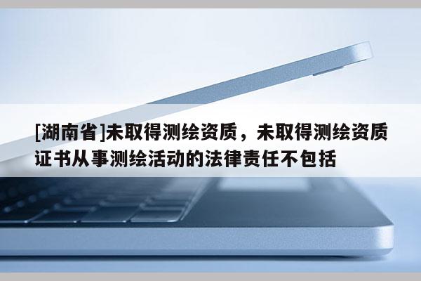 [湖南省]未取得測繪資質，未取得測繪資質證書從事測繪活動的法律責任不包括
