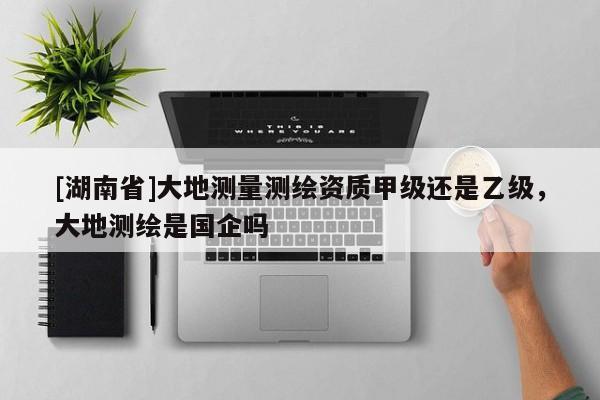 [湖南省]大地測量測繪資質甲級還是乙級，大地測繪是國企嗎