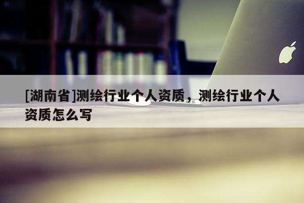 [湖南省]測繪行業(yè)個(gè)人資質(zhì)，測繪行業(yè)個(gè)人資質(zhì)怎么寫