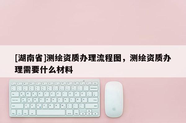 [湖南省]測繪資質(zhì)辦理流程圖，測繪資質(zhì)辦理需要什么材料