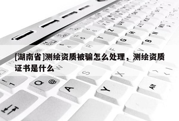 [湖南省]測繪資質(zhì)被騙怎么處理，測繪資質(zhì)證書是什么