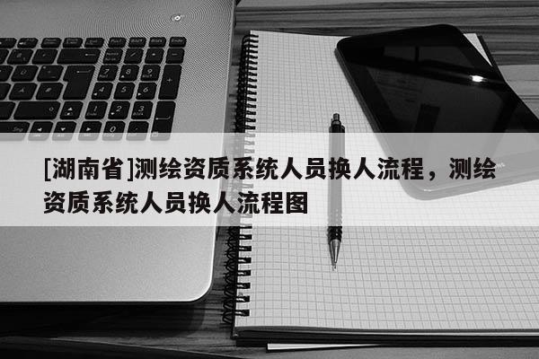 [湖南省]測繪資質(zhì)系統(tǒng)人員換人流程，測繪資質(zhì)系統(tǒng)人員換人流程圖