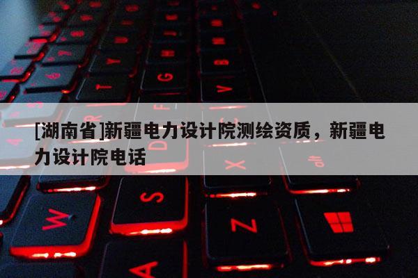 [湖南省]新疆電力設計院測繪資質，新疆電力設計院電話