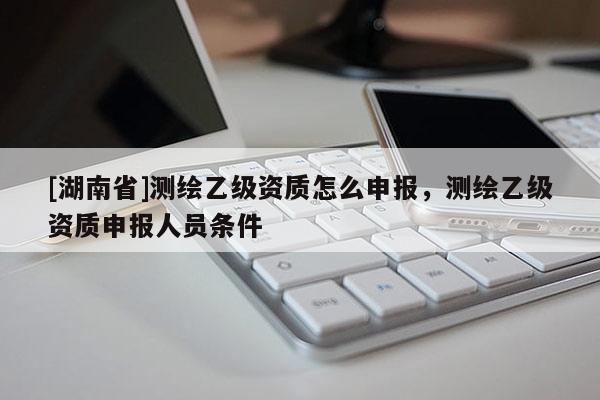 [湖南省]測(cè)繪乙級(jí)資質(zhì)怎么申報(bào)，測(cè)繪乙級(jí)資質(zhì)申報(bào)人員條件
