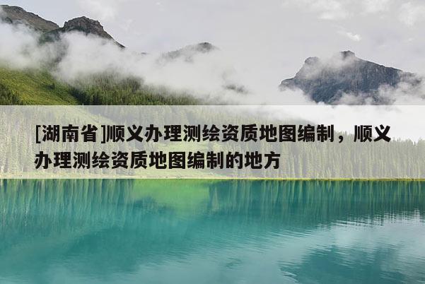 [湖南省]順義辦理測(cè)繪資質(zhì)地圖編制，順義辦理測(cè)繪資質(zhì)地圖編制的地方
