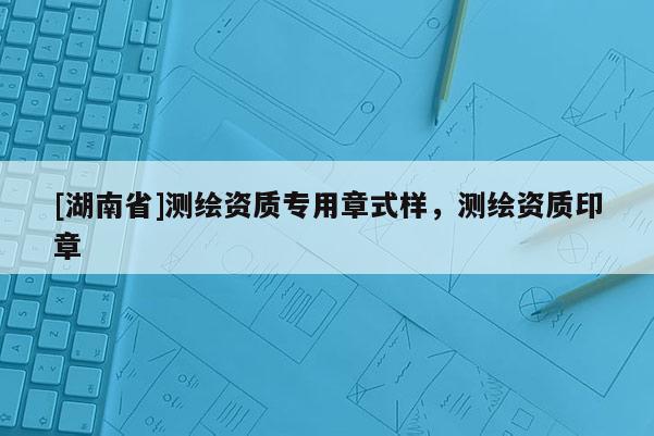 [湖南省]測繪資質(zhì)專用章式樣，測繪資質(zhì)印章