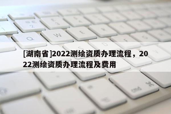 [湖南省]2022測繪資質(zhì)辦理流程，2022測繪資質(zhì)辦理流程及費(fèi)用