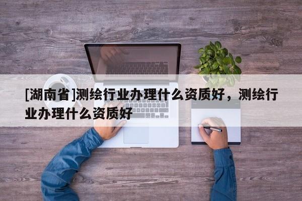 [湖南省]測繪行業辦理什么資質好，測繪行業辦理什么資質好