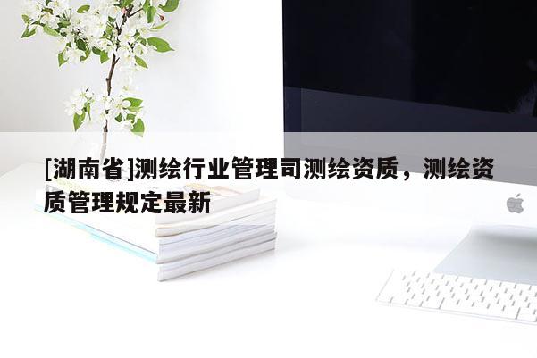 [湖南省]測繪行業(yè)管理司測繪資質(zhì)，測繪資質(zhì)管理規(guī)定最新