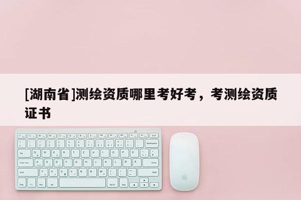 [湖南省]測繪資質哪里考好考，考測繪資質證書