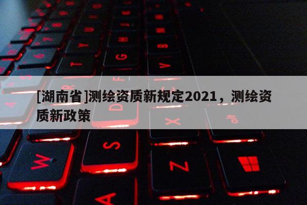 [湖南省]測繪資質新規定2021，測繪資質新政策