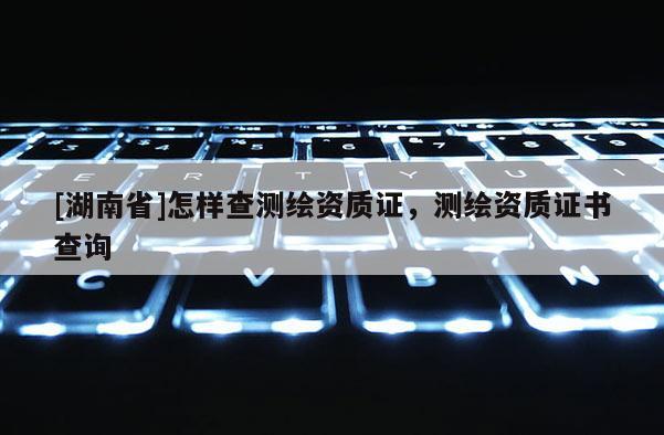 [湖南省]怎樣查測繪資質證，測繪資質證書查詢