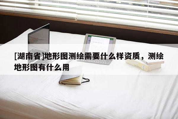 [湖南省]地形圖測繪需要什么樣資質，測繪地形圖有什么用