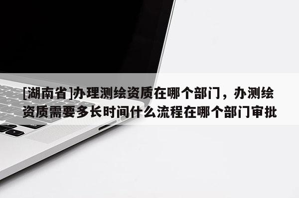[湖南省]辦理測繪資質在哪個部門，辦測繪資質需要多長時間什么流程在哪個部門審批