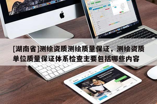 [湖南省]測繪資質測繪質量保證，測繪資質單位質量保證體系檢查主要包括哪些內容