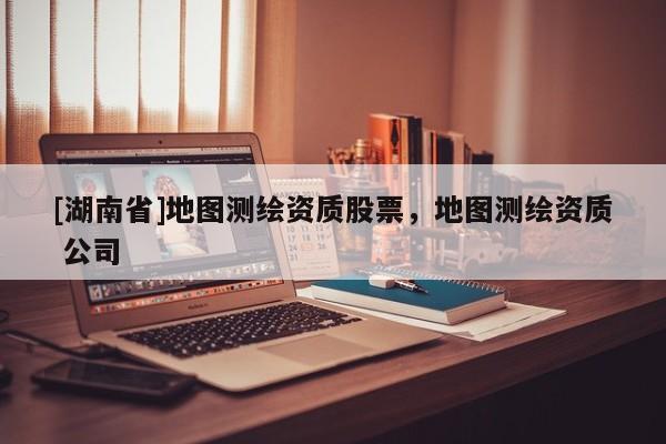[湖南省]地圖測繪資質(zhì)股票，地圖測繪資質(zhì) 公司