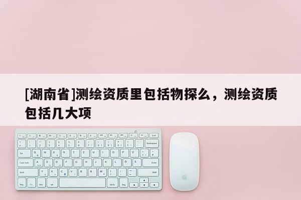 [湖南省]測繪資質里包括物探么，測繪資質包括幾大項