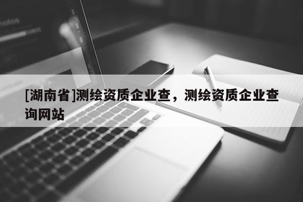 [湖南省]測繪資質(zhì)企業(yè)查，測繪資質(zhì)企業(yè)查詢網(wǎng)站