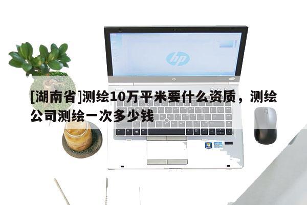 [湖南省]測繪10萬平米要什么資質，測繪公司測繪一次多少錢