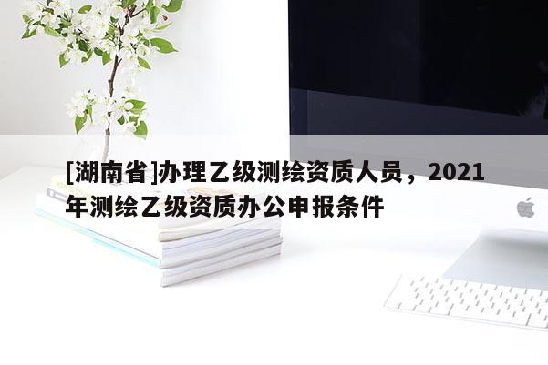 [湖南省]辦理乙級測繪資質人員，2021年測繪乙級資質辦公申報條件