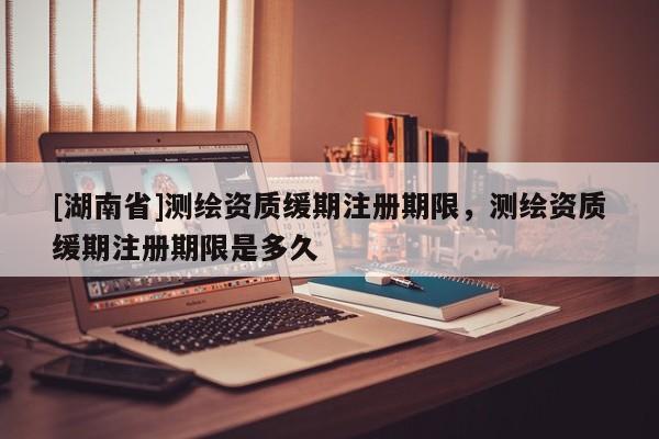 [湖南省]測繪資質緩期注冊期限，測繪資質緩期注冊期限是多久