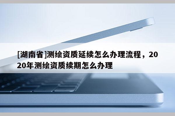 [湖南省]測繪資質(zhì)延續(xù)怎么辦理流程，2020年測繪資質(zhì)續(xù)期怎么辦理