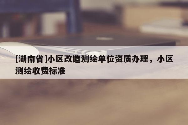 [湖南省]小區(qū)改造測繪單位資質(zhì)辦理，小區(qū)測繪收費(fèi)標(biāo)準(zhǔn)