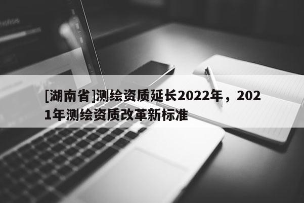 [湖南省]測繪資質延長2022年，2021年測繪資質改革新標準