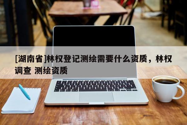 [湖南省]林權登記測繪需要什么資質，林權調查 測繪資質